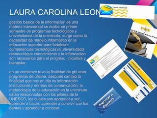 LAURA CAROLINA LEON
gestión básica de la información es una
materia transversal se recibe en primer
semestre de programas tecnológicos y
universitarios de la uniminuto, surge como la
necesidad de manejo informático en la
educación superior para fortalecer
competencias tecnológicas.la universidadd
reconocióque conocimiento y la informacion
son necesarios para el progreso, iniciativa y
bienestar.

en un comienzo tuvo la finalidad de gbi eran
programas de oficina, después cambió la
finalidad que hoy en día es información
institucional y normas de comunicación, la
metodología de la educación en la uniminuto
están relacionadas con los pilares de la
UNESCO, los cuales son aprender a ser,
aprender a hacer, aprender a convivir con los
demás y aprender a conocer.
 