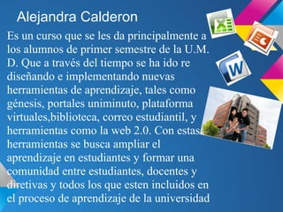 Alejandra Calderon
Es un curso que se les da principalmente a
los alumnos de primer semestre de la U.M.
D. Que a través del tiempo se ha ido re
diseñando e implementando nuevas
herramientas de aprendizaje, tales como
génesis, portales uniminuto, plataforma
virtuales,biblioteca, correo estudiantil, y
herramientas como la web 2.0. Con estas
herramientas se busca ampliar el
aprendizaje en estudiantes y formar una
comunidad entre estudiantes, docentes y
diretivas y todos los que esten incluidos en
el proceso de aprendizaje de la universidad
 