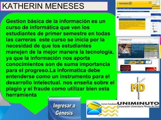 KATHERIN MENESES
Gestion básica de la información es un
curso de informática que ven los
estudiantes de primer semestre en todas
las carreras este curso se inicia por la
necesidad de que los estudiantes
manejen de la mejor manera la tecnología,
ya que la información nos aporta
conocimientos son de suma importancia
para el progreso.La informatica debe
entenderse como un instrumento para el
desarrollo intelectual. nos enseña sobre el
plagio y el fraude como utilizar bien esta
herramienta
 