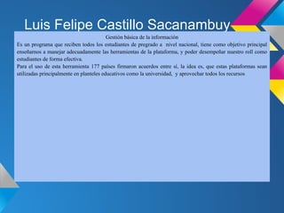 Luis Felipe Castillo Sacanambuy
                                         Gestión básica de la información
Es un programa que reciben todos los estudiantes de pregrado a nivel nacional, tiene como objetivo principal
enseñarnos a manejar adecuadamente las herramientas de la plataforma, y poder desempeñar nuestro roll como
estudiantes de forma efectiva.
Para el uso de esta herramienta 177 países firmaron acuerdos entre sí, la idea es, que estas plataformas sean
utilizadas principalmente en planteles educativos como la universidad, y aprovechar todos los recursos
 