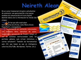 Neireth Alean
  Es un curso transversal dirigido a estudiantes
  de uniminuto; una aproximación a los nuevos
  modelos de comunicación en la era digital.
  Gestión básica de la información ha tenido dos
  etapas:
  *Antes: En las que sólo explicaban
  herramientas de oficina, como Word, Excel,
  PowerPoint, y navegadores
o*Ahora:La formación en contenido relacionados
  con   software   libre,   derechos      de   autor,
  honestidad y prevención de fraude y plagio, el
  uso   de   sistemas   institucionales   como    los
  portales, génesis, aula virtual, biblioteca, y
  correo estudiantil. También las herramientas
  web 2.0, que basan su uso en inteligencia
  colectiva (YouTuBe, Wordpress, Twitter, etc.)
 