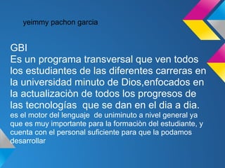 yeimmy pachon garcia


GBI
Es un programa transversal que ven todos
los estudiantes de las diferentes carreras en
la universidad minuto de Dios,enfocados en
la actualizaciòn de todos los progresos de
las tecnologías que se dan en el dia a dia.
es el motor del lenguaje de uniminuto a nivel general ya
que es muy importante para la formaciòn del estudiante, y
cuenta con el personal suficiente para que la podamos
desarrollar
 