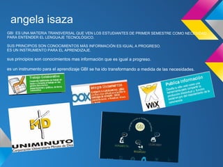 angela isaza
GBI ES UNA MATERIA TRANSVERSAL QUE VEN LOS ESTUDIANTES DE PRIMER SEMESTRE COMO NECESIDAD
PARA ENTENDER EL LENGUAJE TECNOLÓGICO.

SUS PRINCIPIOS SON CONOCIMIENTOS MÁS INFORMACIÓN ES IGUAL A PROGRESO.
ES UN INSTRUMENTO PARA EL APRENDIZAJE.

sus principios son conocimientos mas información que es igual a progreso.

es un instrumento para el aprendizaje GBI se ha ido transformando a medida de las necesidades.
 