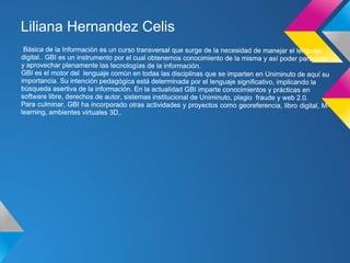 Liliana Hernandez Celis
 Básica de la Información es un curso transversal que surge de la necesidad de manejar el lenguaje
digital.. GBI es un instrumento por el cual obtenemos conocimiento de la misma y así poder participar
y aprovechar plenamente las tecnologías de la información.
GBI es el motor del lenguaje comùn en todas las disciplinas que se imparten en Uniminuto de aquí su
importancia. Su intención pedagógica está determinada por el lenguaje significativo, implicando la
búsqueda asertiva de la información. En la actualidad GBI imparte conocimientos y prácticas en
software libre, derechos de autor, sistemas institucional de Uniminuto, plagio fraude y web 2.0.
Para culminar, GBI ha incorporado otras actividades y proyectos como georeferencia, libro digital, M-
learning, ambientes virtuales 3D,
                              3D,.
 