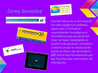 Jeimy Gonzalez
                 Gestión básica de la información:
                 Con esta asignatura podemos
                 desarrollar y fortalecer
                 conocimientos tecnológicos e
                 informáticos que nos permiten
                 tener un mejor desempeño en
                 nuestra vida personal, estudiantil
                 y laboral ya que la comunicación
                 digital es ahora una necesidad y
                 GBI nos brinda herramientas que
                 nos facilitan este intercambio de
                 información.
 