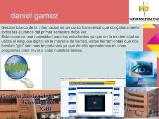 daniel gamez
Gestión básica de la información es un curso transversal que obligatoriamente
todos las alumnos del primer semestre debe ver.
Este curso es una necesidad para los estudiantes ya que en la modernidad se
utiliza el lenguaje digital en la mayoría de tiempo, estas herramientas que nos
brindan "gbi" son muy importantes ya que de ella aprendemos muchos
programas para llevar a cabo nuestras tareas.
 