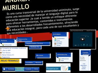 ANDREA
        O
MURILLransversal de la universidad uniminutpoa,raurge
                                                s
      t                                           la    igital
   Es una curso                    jar el lenguaje d
                         de mane
  co m o una necesidad         l a tenid   o un enfoque dif
                                                               erente
  educación   superior ,la cua              idos e instrumen
                                                               tos
                               , c o n te n
  para ofrec er herramientas                 entemente, ofre
                                                                ciendo
                                 os frecu
   diferentes  a los desarrollad             uno de sus estud
                                                                iantes y
                                r a cad a
   una educa  ción integral, pa
                      .
   sus necesidades
 