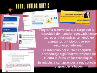 Caro l Day len Ruiz C.


              Programa transversal que surge con la
               necesidad de manejar adecuadamente
                  las redes informáticas teniendo en
                     cuenta los principios que son
                         reconocer, informar.
                 La intención del curso es adquirir
                aprendizaje significativo teniendo en
                  cuenta la ética en las tecnologías.
             Se relaciona con aprender a ser, conocer
                          y aprender a hacer.
 