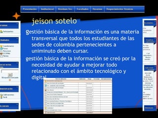 jeison sotelo
gestión básica de la información es una materia
  transversal que todos los estudiantes de las
  sedes de colombia pertenecientes a
  uniminuto deben cursar.
gestión básica de la información se creó por la
  necesidad de ayudar a mejorar todo
  relacionado con el ámbito tecnológico y
  digital.
 