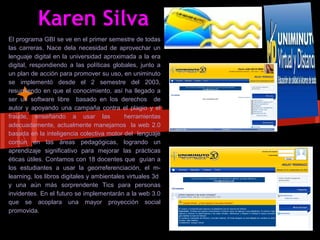 Karen Silva
El programa GBI se ve en el primer semestre de todas
las carreras. Nace dela necesidad de aprovechar un
lenguaje digital en la universidad aproximada a la era
digital, respondiendo a las políticas globales, junto a
un plan de acción para promover su uso, en uniminuto
se implementó desde el 2 semestre del 2003,
resumiendo en que el conocimiento, así ha llegado a
ser un software libre basado en los derechos de
autor y apoyando una campaña contra el plagio y el
fraude, enseñando a usar las                herramientas
adecuadamente, actualmente manejamos la web 2.0
basada en la inteligencia colectiva motor del lenguaje
común en las áreas pedagógicas, logrando un
aprendizaje significativo para mejorar las prácticas
éticas útiles. Contamos con 18 docentes que guían a
los estudiantes a usar la georreferenciación, el m-
learning, los libros digitales y ambientales virtuales 3d
y una aún más sorprendente Tics para personas
invidentes. En el futuro se implementarán a la web 3.0
que se acoplara una mayor proyección social
promovida.
 