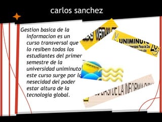 carlos sanchez

Gestion basica de la
  informacion es un
  curso transversal que
  lo resiben todos los
  estudiantes del primer
  semestre de la
  universidad uniminuto
  este curso surge por la
  nesecidad del poder
  estar altura de la
  tecnologia global.
 