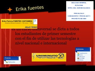 Er i ka fuentes



es un curso transversal se dicta a todos
  los estudiantes de primer semestre
  con el fin de utilizar las tecnologías a
  nivel nacional e internacional
 