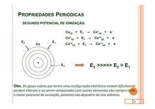 PROPRIEDADES PERIÓDICAS
SEGUNDO POTENCIAL DE IONIZAÇÃO:
E1
Ca
E2
Ca(g) + E1 ® Ca+
(g) + e-
Ca+
(g) + E2 ® Ca+2
(g) + e-
Ca+2
(g) + E3 ® Ca+3
(g) + e-
E3 E3 >>>>> E2 > E1
Obs. Os gases nobres por terem uma configuração eletrônica estavel dificilmente
perdem elétrons e ao serem comparados com outros elementos eles sempre terão
o maior potencial de ionização, portanto não depedem do raio atômico.
 