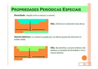 PROPRIEDADES PERIÓDICAS ESPECIAISPROPRIEDADES PERIÓDICAS ESPECIAIS
Densidade: relação entre a massa e o volume.
Obs. O Ósmio é o elemento mais denso.
Os
Obs. Nas famílias o volume atômico não
obedece a variação da densidade e sim a
massa atômica.
Volume Atômico: é o volume ocupado por um átomo-grama do elemento no
estado sólido.
Os
 