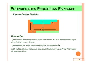 W
C
PROPRIEDADES PERIÓDICAS ESPECIAISPROPRIEDADES PERIÓDICAS ESPECIAIS
Ponto de Fusão e Ebulição:
Observações:
1) O elemento de maior ponto de fusão é o Carbono - C, este não obedece a regra
de posicionamento na tabela.
2) O elemento de maior ponto de ebulição é o Tungstênio - W.
3) Os metais alcalinos e alcalinos terrosos contrariam a regra, o PF e o PE crescem
de baixo para cima.
 