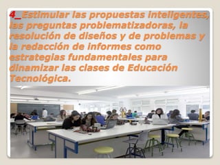 4_Estimular las propuestas inteligentes,
las preguntas problematizadoras, la
resolución de diseños y de problemas y
la redacción de informes como
estrategias fundamentales para
dinamizar las clases de Educación
Tecnológica.
 