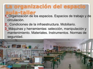 La organización del espacio
aula-taller
1_Organización de los espacios. Espacios de trabajo y de
circulación.
2_ Condiciones de la infraestructura. Mobiliario.
3_Máquinas y herramientas: selección, manipulación y
mantenimiento. Materiales. Instrumentos. Normas de
seguridad.
 