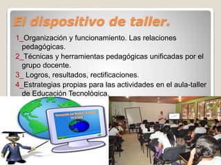 El dispositivo de taller.
1_Organización y funcionamiento. Las relaciones
pedagógicas.
2_Técnicas y herramientas pedagógicas unificadas por el
grupo docente.
3_ Logros, resultados, rectificaciones.
4_Estrategias propias para las actividades en el aula-taller
de Educación Tecnológica.
 