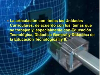  La articulación con todas las Unidades
Curriculares, de acuerdo con los temas que
se trabajen y, especialmente con Educación
Tecnológica, Didáctica General y Didáctica de
la Educación Tecnológica I y II.
 