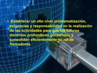  Establecer un alto nivel problematización,
exigencias y responsabilidad en la realización
de las actividades para que los futuros
docentes profundicen contenidos y
consoliden eficientemente su rol de
formadores.
 