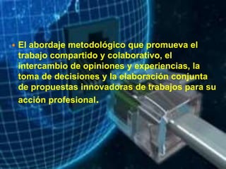  El abordaje metodológico que promueva el
trabajo compartido y colaborativo, el
intercambio de opiniones y experiencias, la
toma de decisiones y la elaboración conjunta
de propuestas innovadoras de trabajos para su
acción profesional.
 