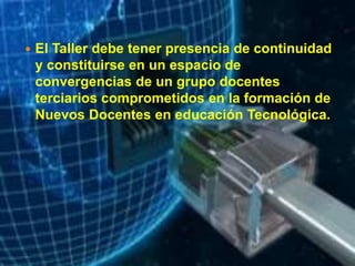  El Taller debe tener presencia de continuidad
y constituirse en un espacio de
convergencias de un grupo docentes
terciarios comprometidos en la formación de
Nuevos Docentes en educación Tecnológica.
 