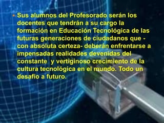  Sus alumnos del Profesorado serán los
docentes que tendrán a su cargo la
formación en Educación Tecnológica de las
futuras generaciones de ciudadanos que -
con absoluta certeza- deberán enfrentarse a
impensadas realidades devenidas del
constante y vertiginoso crecimiento de la
cultura tecnológica en el mundo. Todo un
desafío a futuro.
 