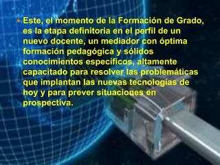  Este, el momento de la Formación de Grado,
es la etapa definitoria en el perfil de un
nuevo docente, un mediador con óptima
formación pedagógica y sólidos
conocimientos específicos, altamente
capacitado para resolver las problemáticas
que implantan las nuevas tecnologías de
hoy y para prever situaciones en
prospectiva.
 