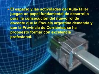  El espacio y las actividades del Aula-Taller
juegan un papel fundamental de desarrollo
para la consecución del nuevo rol de
docente que la Escuela argentina demanda y
que la Provincia de Corrientes se ha
propuesto formar con excelencia
profesional.
 