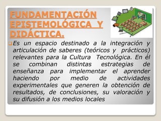 FUNDAMENTACIÓN
EPISTEMOLÓGICA Y
DIDÁCTICA.
Es un espacio destinado a la integración y
articulación de saberes (teóricos y prácticos)
relevantes para la Cultura Tecnológica. En él
se combinan distintas estrategias de
enseñanza para implementar el aprender
haciendo por medio de actividades
experimentales que generen la obtención de
resultados, de conclusiones, su valoración y
su difusión a los medios locales
 