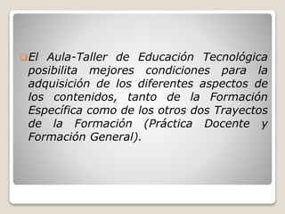El Aula-Taller de Educación Tecnológica
posibilita mejores condiciones para la
adquisición de los diferentes aspectos de
los contenidos, tanto de la Formación
Específica como de los otros dos Trayectos
de la Formación (Práctica Docente y
Formación General).
 