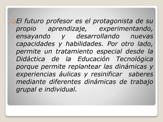 El futuro profesor es el protagonista de su
propio aprendizaje, experimentando,
ensayando y desarrollando nuevas
capacidades y habilidades. Por otro lado,
permite un tratamiento especial desde la
Didáctica de la Educación Tecnológica
porque permite replantear las dinámicas y
experiencias áulicas y resinificar saberes
mediante diferentes dinámicas de trabajo
grupal e individual.
 