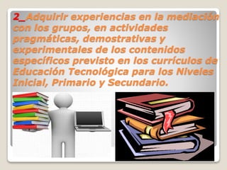 2_Adquirir experiencias en la mediación
con los grupos, en actividades
pragmáticas, demostrativas y
experimentales de los contenidos
específicos previsto en los currículos de
Educación Tecnológica para los Niveles
Inicial, Primario y Secundario.
 