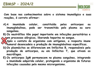 EBMSP – 2024/2
Com base nos conhecimentos sobre o sistema imunológico e suas
reações, é correto afirmar:
A) A imunidade celular, constituída pelos anticorpos ou
imunoglobulinas, pode ser transmitida pelo plasma ou soro
sanguíneo.
B) Os neutrófilos têm papel importante em infecções parasitárias e
em processos alérgicos, liberando heparina no sangue.
C) Após o contato do organismo com antígenos, a resposta imune
humoral desencadeia a produção de imunoglobulinas específicas.
D) Os plasmócitos se diferenciam em linfócitos B, responsáveis pela
produção de anticorpos, ou em linfócitos T, que ativam os
macrófagos.
E) Os anticorpos IgM permanecem no plasma sanguíneo, integrando
a imunidade adquirida celular, protegendo o organismo de futuras
infecções causadas pelo mesmo microrganismo.
 