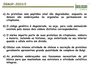 a) As proteínas sem peptídeo sinal são degradadas, enquanto as
demais são endereçadas às organelas ou permanecem no
citoplasma.
b) O código genético é degenerado, ou seja, para cada aminoácido
existem pelo menos dois códons distintos correspondentes.
c) O núcleo importa parte de suas proteínas do citoplasma, embora
a maioria, incluindo as histonas, seja sintetizada no seu interior
quando a célula entra em divisão.
d) Células com intensa atividade de síntese e secreção de proteínas
geralmente apresentam grande quantidade de complexo de Golgi.
e) As proteínas endereçadas aos lisossomos necessitam de pH
básico para que mantenham sua estrutura e atividade catalítica
integras.
EBMSP-2023/2
 