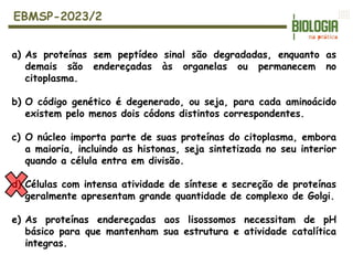 a) As proteínas sem peptídeo sinal são degradadas, enquanto as
demais são endereçadas às organelas ou permanecem no
citoplasma.
b) O código genético é degenerado, ou seja, para cada aminoácido
existem pelo menos dois códons distintos correspondentes.
c) O núcleo importa parte de suas proteínas do citoplasma, embora
a maioria, incluindo as histonas, seja sintetizada no seu interior
quando a célula entra em divisão.
d) Células com intensa atividade de síntese e secreção de proteínas
geralmente apresentam grande quantidade de complexo de Golgi.
e) As proteínas endereçadas aos lisossomos necessitam de pH
básico para que mantenham sua estrutura e atividade catalítica
integras.
EBMSP-2023/2
 