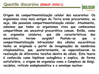 Origem da compartimentalização celular dos eucariotos: Os
organismos vivos mais antigos da Terra eram procariontes, ou
seja, não possuíam compartimentalização celular. Atualmente,
sabemos que todos os organismos vivos que conhecemos
compartilham um ancestral procariótico comum. Então, como
as organelas celulares, que são características dos
eucariotos, teriam surgido? Postula-se que a
compartimentalização intracelular das células eucarióticas
tenha se originado a partir de invaginações da membrana
citoplasmática, que, posteriormente, se especializaram na
realização de diferentes tarefas dentro da célula. Esta teoria
é conhecida como hipótese autogênica e explica, de forma
satisfatória, a origem de organelas como o Complexo de Golgi,
vacúolos, retículo endoplasmático e o envelope nuclear.
Questão discursiva (EBMSP-2025/1)
 