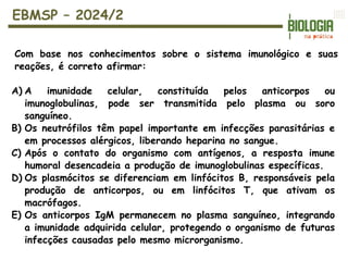 EBMSP – 2024/2
Com base nos conhecimentos sobre o sistema imunológico e suas
reações, é correto afirmar:
A) A imunidade celular, constituída pelos anticorpos ou
imunoglobulinas, pode ser transmitida pelo plasma ou soro
sanguíneo.
B) Os neutrófilos têm papel importante em infecções parasitárias e
em processos alérgicos, liberando heparina no sangue.
C) Após o contato do organismo com antígenos, a resposta imune
humoral desencadeia a produção de imunoglobulinas específicas.
D) Os plasmócitos se diferenciam em linfócitos B, responsáveis pela
produção de anticorpos, ou em linfócitos T, que ativam os
macrófagos.
E) Os anticorpos IgM permanecem no plasma sanguíneo, integrando
a imunidade adquirida celular, protegendo o organismo de futuras
infecções causadas pelo mesmo microrganismo.
 