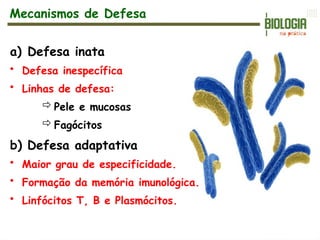 a) Defesa inata
• Defesa inespecífica
• Linhas de defesa:
Pele e mucosas
Fagócitos
b) Defesa adaptativa
• Maior grau de especificidade.
• Formação da memória imunológica.
• Linfócitos T, B e Plasmócitos.
Mecanismos de Defesa
 