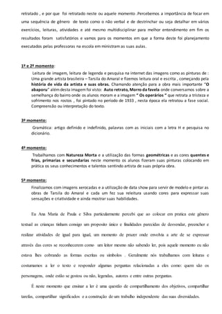 retratado , e por que foi retratado neste ou aquele momento .Percebemos a importância de focar em
uma sequência de gênero de texto como o não verbal e de destrinchar ou seja detalhar em vários
exercícios, leituras, atividades e até mesmo multidisciplinar para melhor entendimento em fim os
resultados foram satisfatórios e vamos para os momentos em que a forma deste foi planejamento
executados pelas professoras na escola em ministram as suas aulas.
1º e 2º momento:
Leitura de imagem, leitura de legenda e pesquisa na internet das imagens como as pinturas de :
Uma grande artista brasileira – Tarsila do Amaral e fizemos leitura oral e escrita , começando pela
história de vida da artista e suas obras. Chamando atenção para a obra mais importante “O
abaporu” alémdesta imagemfoi visto: Auto retrato, Morro da favela onde conversamos sobre a
semelhança do bairro onde os alunos moram e a imagem “ Os operários “ que retrata a tristeza e
sofrimento nos rostos , foi pintado no período de 1933 , nesta época ela retratou a fase social.
Compreensão ou interpretação do texto.
3º momento:
Gramática: artigo definido e indefinido, palavras com as iniciais com a letra H e pesquisa no
dicionário.
4º momento:
Trabalhamos com Natureza Morta e a utilização das formas geométricas e as cores quentes e
frias, primarias e secundarias neste momento os alunos fizeram suas pinturas colocando em
prática os seus conhecimentos e talentos sentindo artista de suas própria obra.
5º momento:
Finalizamos com imagens xerocadas e a utilização de data show para servir de modelo e pintar as
obras de Tarsila do Amaral e cada um fez sua releitura usando cores para expressar suas
sensações e criatividade e ainda mostrar suas habilidades.
Eu Ana Maria de Paula e Silva particularmente percebi que ao colocar em pratica este gênero
textual as crianças tinham consigo um proposito único e finalidades parecidas de desvendar, preencher e
realizar atividades de igual para igual, um momento de prazer onde envolvia a arte de se expressar
através das cores se reconhecerem como um leitor mesmo não sabendo ler, pois aquele momento eu não
estava lhes cobrando as formas escritas ou símbolos . Geralmente nós trabalhamos com leituras e
costumamos a ler o texto e responder algumas perguntas relacionadas a eles como: quem são os
personagens, onde estão se gostou ou não, legendas, autores e entre outras perguntas.
É neste momento que ensinar a ler é uma questão de compartilhamento dos objetivos, compartilhar
tarefas, compartilhar significados e a construção de um trabalho independente das suas diversidades.
 