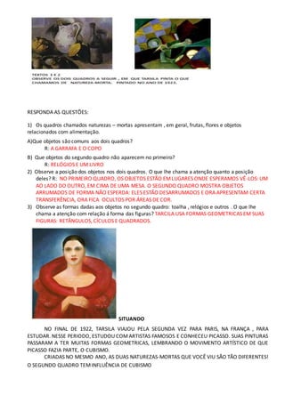 RESPONDA AS QUESTÕES:
1) Os quadros chamados naturezas – mortas apresentam , em geral, frutas, flores e objetos
relacionados com alimentação.
A)Que objetos são comuns aos dois quadros?
R: A GARRAFA E O COPO
B) Que objetos do segundo quadro não aparecem no primeiro?
R: RELÓGIOS E UM LIVRO
2) Observe a posição dos objetos nos dois quadros. O que lhe chama a atenção quanto a posição
deles? R: NO PRIMEIRO QUADRO, OS OBJETOS ESTÃO EMLUGARES ONDE ESPERAMOS VÊ-LOS: UM
AO LADO DO OUTRO, EM CIMA DE UMA MESA. O SEGUNDO QUADRO MOSTRA OBJETOS
ARRUMADOS DE FORMA NÃO ESPERDA: ELES ESTÃO DESARRUMADOS E ORA APRESENTAM CERTA
TRANSFERÊNCIA, ORA FICA OCULTOS POR ÁREAS DE COR.
3) Observe as formas dadas aos objetos no segundo quadro: toalha , relógios e outros . O que lhe
chama a atenção com relação á forma das figuras? TARCILA USA FORMAS GEOMETRICAS EM SUAS
FIGURAS: RETÂNGULOS, CÍCULOS E QUADRADOS.
SITUANDO
NO FINAL DE 1922, TARSILA VIAJOU PELA SEGUNDA VEZ PARA PARIS, NA FRANÇA , PARA
ESTUDAR. NESSE PERIODO, ESTUDOU COMARTISTAS FAMOSOS E CONHECEU PICASSO. SUAS PINTURAS
PASSARAM A TER MUITAS FORMAS GEOMETRICAS, LEMBRANDO O MOVIMENTO ARTÍSTICO DE QUE
PICASSO FAZIA PARTE, O CUBISMO.
CRIADAS NO MESMO ANO, AS DUAS NATUREZAS-MORTAS QUE VOCÊ VIU SÃO TÃO DIFERENTES!
O SEGUNDO QUADRO TEMINFLUÊNCIA DE CUBISMO
 