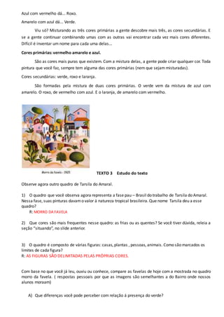 Azul com vermelho dá... Roxo.
Amarelo com azul dá... Verde.
Viu só? Misturando as três cores primárias a gente descobre mais três, as cores secundárias. E
se a gente continuar combinando umas com as outras vai encontrar cada vez mais cores diferentes.
Difícil é inventar um nome para cada uma delas...
Cores primárias: vermelho amarelo e azul.
São as cores mais puras que existem. Com a mistura delas, a gente pode criar qualquer cor. Toda
pintura que você faz, sempre tem alguma das cores primárias (nem que sejam misturadas).
Cores secundárias: verde, roxo e laranja.
São formadas pela mistura de duas cores primárias. O verde vem da mistura de azul com
amarelo. O roxo, de vermelho com azul. E o laranja, de amarelo com vermelho.
TEXTO 3 Estudo do texto
Observe agora outro quadro de Tarsila do Amaral.
1) O quadro que você observa agora representa a fase pau – Brasil do trabalho de Tarsila do Amaral.
Nessa fase, suas pinturas davamo valor á natureza tropical brasileira. Que nome Tarsila deu a esse
quadro?
R: MORRO DA FAVELA
2) Que cores são mais frequentes nesse quadro: as frias ou as quentes? Se você tiver dúvida, releia a
seção “situando”, no slide anterior.
3) O quadro é composto de várias figuras: casas, plantas , pessoas, animais. Como são marcados os
limites de cada figura?
R: AS FIGURAS SÃO DELIMITADAS PELAS PRÓPRIAS CORES.
Com base no que você já leu, ouviu ou conhece, compare as favelas de hoje com a mostrada no quadro
morro da favela. ( respostas pessoais por que as imagens são semelhantes a do Bairro onde nossos
alunos moraam)
A) Que diferenças você pode perceber com relação á presença do verde?
 