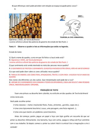 B) que diferenças você pode perceber com relação ao espaço ocupado pelas casas?
R:
Operários ( 1933) , de Tarsila do Amaral.
( acervo artístico cultural dos palácios do governo do estado de São Paulo .)
Texto: 4 Observe o quadro e leia as informações que estão na legenda.
Estudo do texto:
1) Qual o nome do quadro, o ano em que foi feito e o local onde está?
R: Operários ( 1933) , de Tarsila do Amaral.
( acervo artístico cultural dos palácios do governo do estado de São Paulo .)
2) que sentimento está sendo mostrado no rosto das pessoas nesse quadro?
R: O SENTIMENTO DE TRISTEZA E SOFRIMENTO: OSROSTOS PINTADOSESTÃO SÉRIOS, NÃO HÁ UMSÓ SORRISO
3) o que você pode dizer sobre as cores utilizadas nesse quadro?
R: TARSILA DO AMARAL USA CORES FRIAS, APAGAGADAS, TRISTES. A COR CINZA- VIOLÁCEA FAZ O FUNDO DO
QUADRO
4)os rostos são diferentes uns dos outros. Que interpretação você pode dar a isso?
R: APESAR DE O SOFRIMENTO SER COMUM A TODOS OS OPERÁRIOS, CADA UM DELES É UMA PESSOAS
ÚNICA, INDIVIDUALIZADA E ORIGINAL.
PRODUÇÃO DE TEXTO
Fazer uma pintura ou desenho bem colorido, no estilo de um dos quadros de Tarsila do Amaral
vistos nesta aula.
Você pode escolher pintar:
Uma natureza – morta ( mostrando flores, frutas, alimentos , garrafas, copos etc.);
Uma cena tipicamente brasileira ( casas, uma paisagem, uma festa regional...);
Uma cena que mostre um problema social brasileiro.
Antes de começar, porém, pegue um papel e faça com lápis grafite um rascunho do que vai
pintar ou desenhar efetivamente. Use borracha, faça com calma, apague e refaça até ficar satisfeito
com o seu trabalho. Só depois comece a pintar ou colorir. Você é o artista! Use a imaginação e crie á
vontade!
 