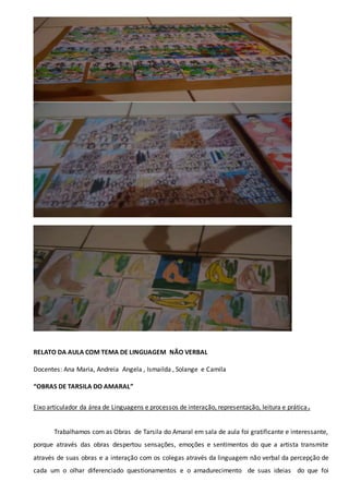 RELATO DA AULA COM TEMA DE LINGUAGEM NÃO VERBAL
Docentes: Ana Maria, Andreia Angela , Ismailda , Solange e Camila
“OBRAS DE TARSILA DO AMARAL”
Eixo articulador da área de Linguagens e processos de interação, representação, leitura e prática.
Trabalhamos com as Obras de Tarsila do Amaral em sala de aula foi gratificante e interessante,
porque através das obras despertou sensações, emoções e sentimentos do que a artista transmite
através de suas obras e a interação com os colegas através da linguagem não verbal da percepção de
cada um o olhar diferenciado questionamentos e o amadurecimento de suas ideias do que foi
 