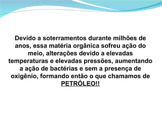Devido a soterramentos durante milhões de anos, essa matéria orgânica sofreu ação do meio, alterações devido a elevadas temperaturas e elevadas pressões, aumentando a ação de bactérias e sem a presença de oxigênio, formando então o que chamamos de  PETRÓLEO!! 