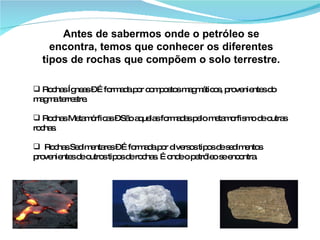 Antes de sabermos onde o petróleo se encontra, temos que conhecer os diferentes tipos de rochas que compõem o solo terrestre. Rochas Ígneas – É formada por compostos magmáticos, provenientes do magma terrestre. Rochas Metamórficas – São aquelas formadas pelo metamorfismo de outras rochas. Rochas Sedimentares – É formada por diversos tipos de sedimentos provenientes de outros tipos de rochas. É onde o petróleo se encontra. 