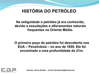 Na antiguidade o petróleo já era conhecido, devido a exsudações e afloramentos naturais frequentes no Oriente Médio. O primeiro poço de petróleo foi descoberto nos EUA – Pensilvânia – no ano de 1859. Ele foi encontrado a uma profundidade de 21m. HISTÓRIA DO PETRÓLEO Instrutor : Bruno Bonafé  -  E-mail: bbonafermk@hotmail.com 