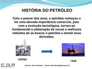 Com o passar dos anos, o petróleo começou a ter uma elevada importância comercial, pois com a evolução tecnológica, tornou-se fundamental a elaboração de novos e melhores métodos de se buscar o petróleo e extrair seus derivados. HISTÓRIA DO PETRÓLEO ONTEM HOJE Instrutor : Bruno Bonafé  -  E-mail: bbonafermk@hotmail.com 