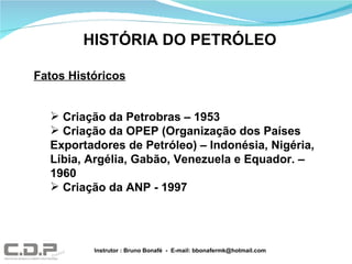 HISTÓRIA DO PETRÓLEO Fatos Históricos Criação da Petrobras – 1953 Criação da OPEP (Organização dos Países Exportadores de Petróleo) – Indonésia, Nigéria, Líbia, Argélia, Gabão, Venezuela e Equador. – 1960 Criação da ANP - 1997 Instrutor : Bruno Bonafé  -  E-mail: bbonafermk@hotmail.com 