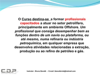 O  Curso destina-se  a formar  profissionais capacitados  a atuar no setor petrolífero, principalmente em ambiente Offshore.  Um profissional que consiga desempenhar bem as funções dentro de um navio ou plataforma, ou até mesmo, numa refinaria ou indústria petroquímica , em qualquer empresa que desenvolva atividades relacionadas a extração, produção ou ao refino de petróleo e gás. Instrutor : Bruno Bonafé  -  E-mail: bbonafermk@hotmail.com 